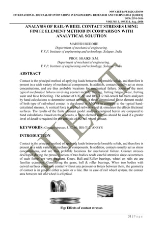 NOVATEUR PUBLICATIONS
INTERNATIONAL JOURNAL OF INNOVATIONS IN ENGINEERING RESEARCH AND TECHNOLOGY [IJIERT]
ISSN: 2394-3696
VOLUME 3, ISSUE 8, Aug.-2016
31 | P a g e
ANALYSIS OF RAIL-WHEEL CONTACT STRESSES USING
FINITE ELEMENT METHOD IN COMPARISON WITH
ANALYTICAL SOLUTION
MAHESH BUDDHE
Department of mechanical engineering,
V.V.P. Institute of engineering and technology, Solapur, India
PROF. SHAIKH S.M.
Department of mechanical engineering,
V.V.P. Institute of engineering and technology, Solapur, India
ABSTRACT
Contact is the principal method of applying loads between deformable solids, and therefore is
present in a wide variety of mechanical components. In addition, contacts usually act as stress
concentrations, and are thus probable locations for mechanical failure. Some of the most
typical mechanical failures involving contact include: fretting, fretting fatigue, wear, fretting
wear and false brinelling. The contact of UIC-60 and IRS-T12 rail-wheel has been analyzed
by hand calculations to determine contact stresses. A three dimensional finite element model
of both type of rail-wheel contact is developed in ANSYS to compare to the typical hand-
calculated stresses. A vertical force is applied railway wheel & simulates the effects frictional
surfaces. The results of the finite element model analysis contained herein are compared to
hand calculations. Based on these results, a finite element analysis should be used if a greater
level of detail is required for the analysis of the rail-wheel contact.
KEYWORDS: Contact stresses, UIC-60, IRS-T12, ANSYS
INTRODUCTION
Contact is the principal method of applying loads between deformable solids, and therefore is
present in a wide variety of mechanical components. In addition, contacts usually act as stress
concentrations, and are thus probable locations for mechanical failure. Contact stresses
developed during the pressing action of two bodies needs careful attention since occurrences
of such forces are very frequent. Gears, Ball-and-Roller bearings, wheel on rails etc are
familiar examples. Considering the gears, ball & roller bearings, When two bodies with
curved surfaces come into contact without any pressure or forces between them, the geometry
of contact is in general either a point or a line. But in case of rail wheel system, the contact
area between rail and wheel is elliptical.
Fig: Effects of contact stresses
 