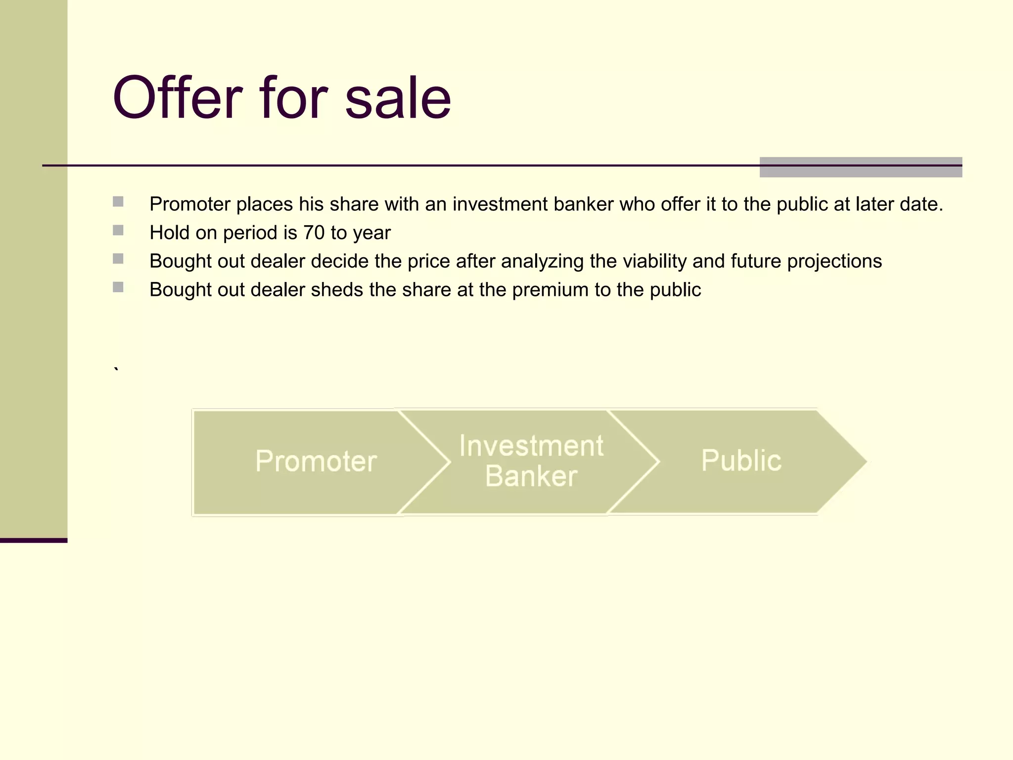 Offer for sale
 Promoter places his share with an investment banker who offer it to the public at later date.
 Hold on period is 70 to year
 Bought out dealer decide the price after analyzing the viability and future projections
 Bought out dealer sheds the share at the premium to the public
`
 