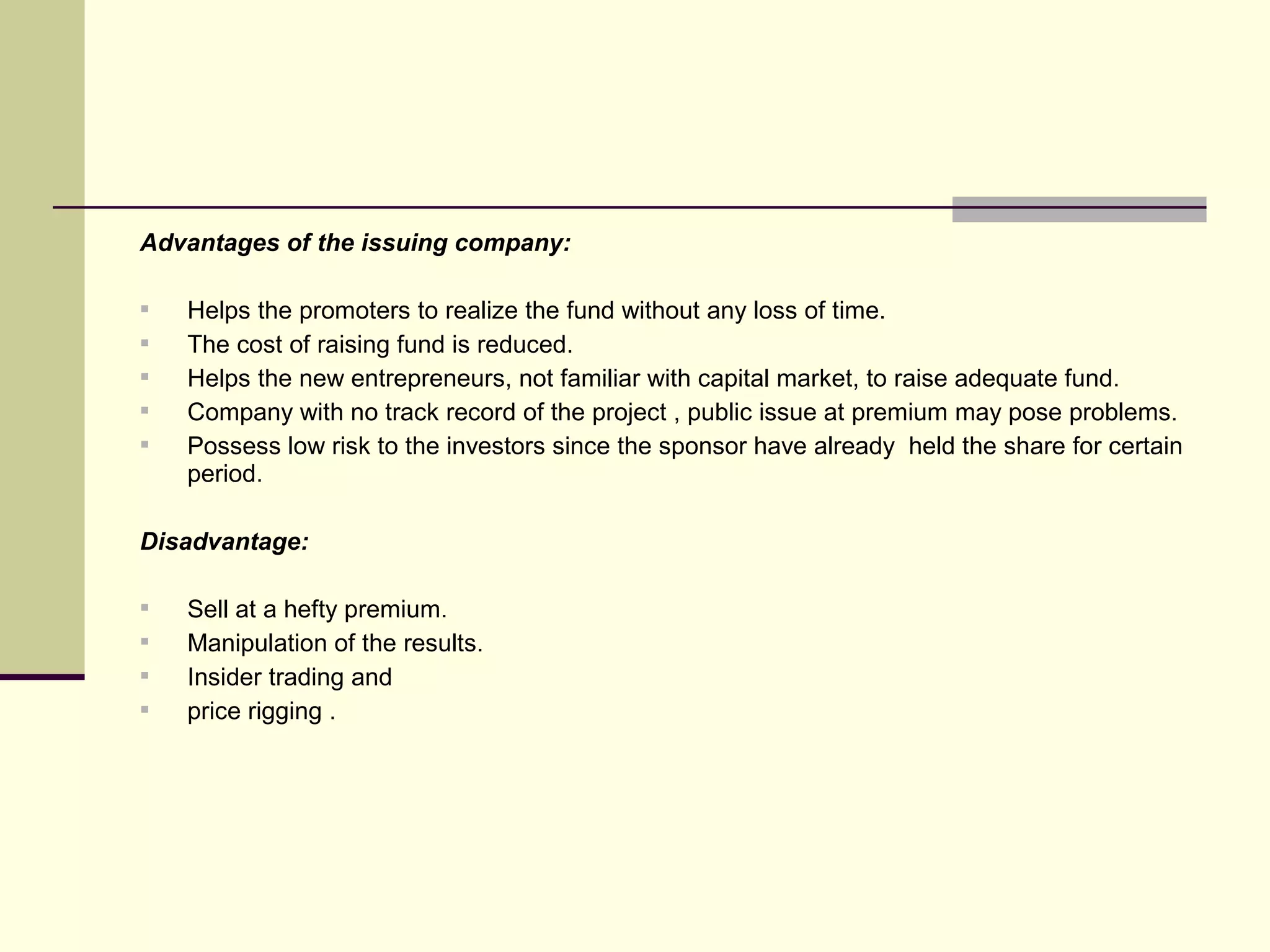Advantages of the issuing company:
 Helps the promoters to realize the fund without any loss of time.
 The cost of raising fund is reduced.
 Helps the new entrepreneurs, not familiar with capital market, to raise adequate fund.
 Company with no track record of the project , public issue at premium may pose problems.
 Possess low risk to the investors since the sponsor have already held the share for certain
period.
Disadvantage:
 Sell at a hefty premium.
 Manipulation of the results.
 Insider trading and
 price rigging .
 