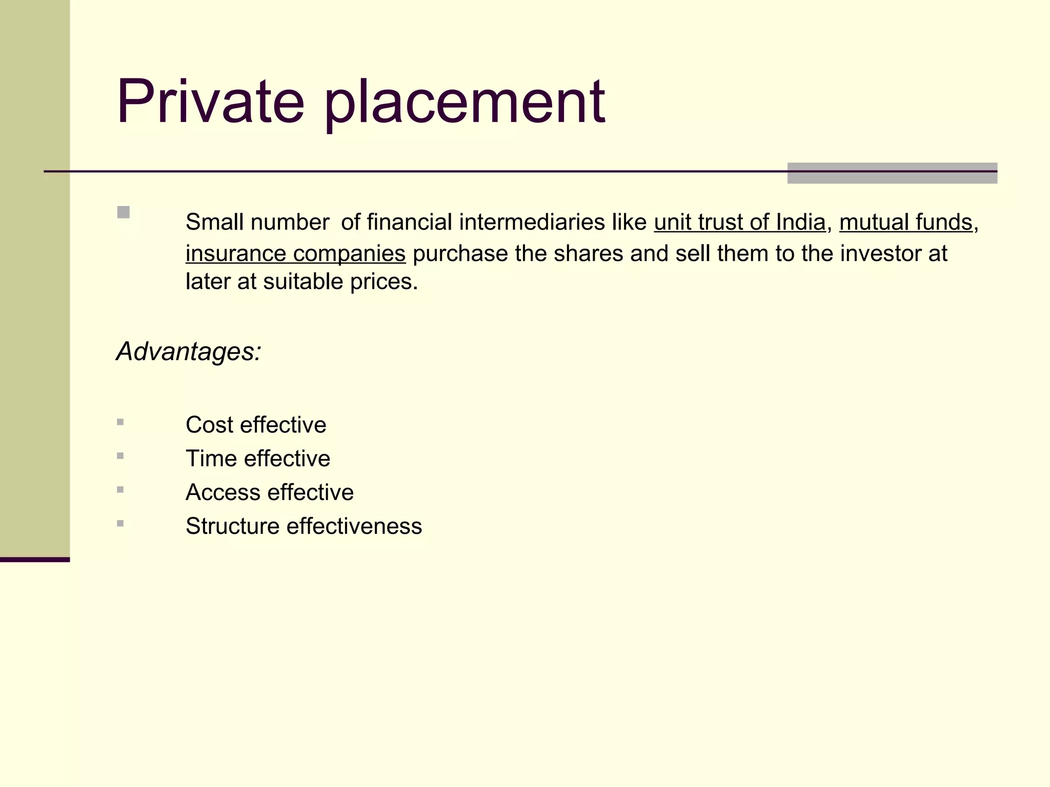 Private placement
 Small number of financial intermediaries like unit trust of India, mutual funds,
insurance companies purchase the shares and sell them to the investor at
later at suitable prices.
Advantages:
 Cost effective
 Time effective
 Access effective
 Structure effectiveness
 