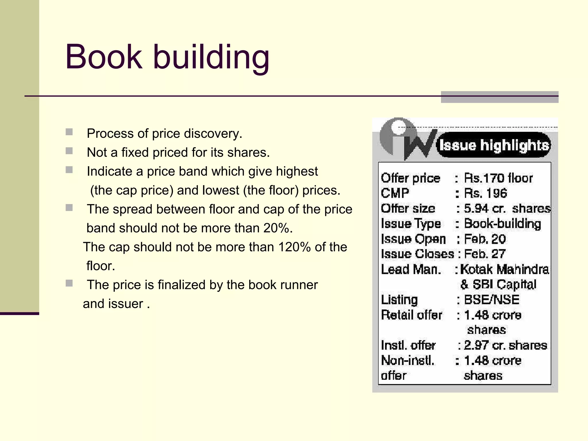 Book building
 Process of price discovery.
 Not a fixed priced for its shares.
 Indicate a price band which give highest
(the cap price) and lowest (the floor) prices.
 The spread between floor and cap of the price
band should not be more than 20%.
The cap should not be more than 120% of the
floor.
 The price is finalized by the book runner
and issuer .
 