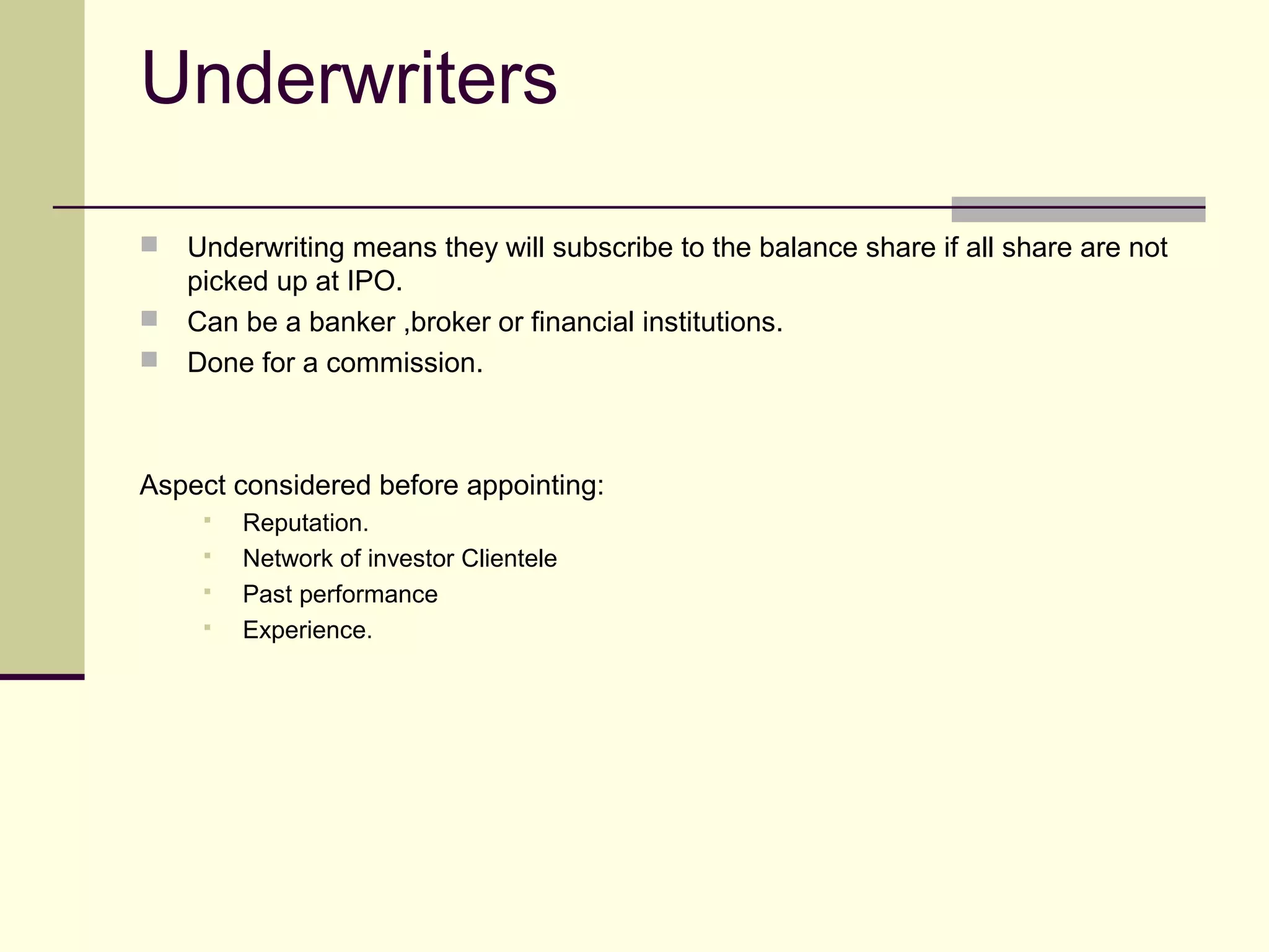 Underwriters
 Underwriting means they will subscribe to the balance share if all share are not
picked up at IPO.
 Can be a banker ,broker or financial institutions.
 Done for a commission.
Aspect considered before appointing:
 Reputation.
 Network of investor Clientele
 Past performance
 Experience.
 