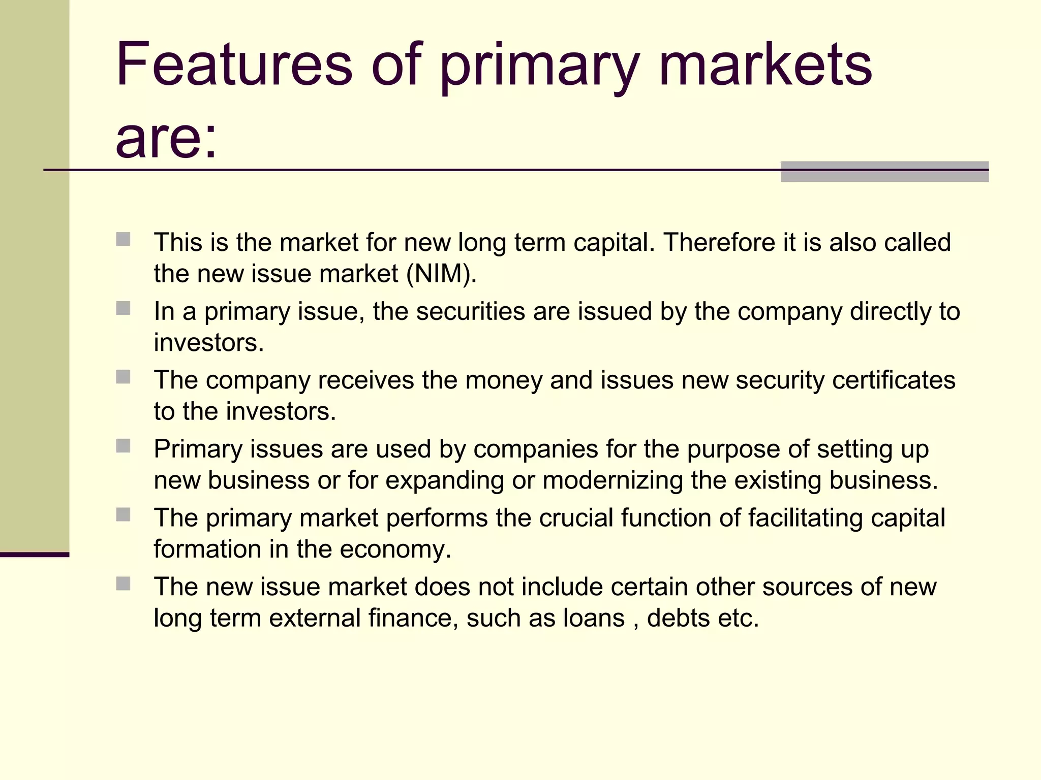 Features of primary markets
are:
 This is the market for new long term capital. Therefore it is also called
the new issue market (NIM).
 In a primary issue, the securities are issued by the company directly to
investors.
 The company receives the money and issues new security certificates
to the investors.
 Primary issues are used by companies for the purpose of setting up
new business or for expanding or modernizing the existing business.
 The primary market performs the crucial function of facilitating capital
formation in the economy.
 The new issue market does not include certain other sources of new
long term external finance, such as loans , debts etc.
 
