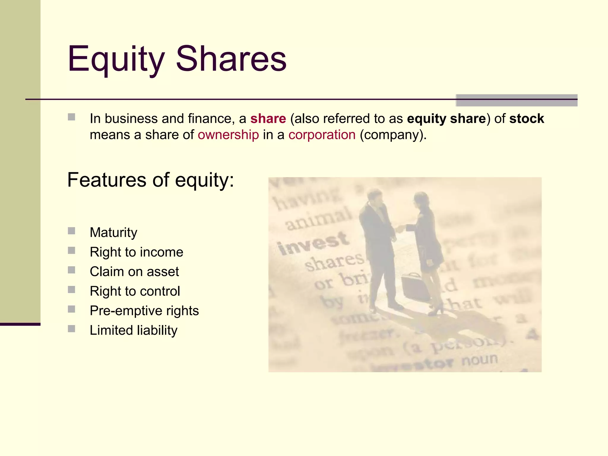 Equity Shares
 In business and finance, a share (also referred to as equity share) of stock
means a share of ownership in a corporation (company).
Features of equity:
 Maturity
 Right to income
 Claim on asset
 Right to control
 Pre-emptive rights
 Limited liability
 