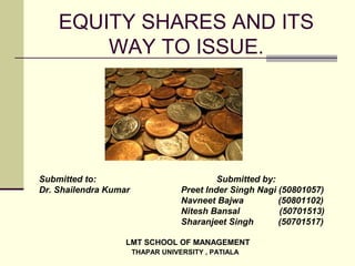 EQUITY SHARES AND ITS
WAY TO ISSUE.
Submitted to: Submitted by:
Dr. Shailendra Kumar Preet Inder Singh Nagi (50801057)
Navneet Bajwa (50801102)
Nitesh Bansal (50701513)
Sharanjeet Singh (50701517)
LMT SCHOOL OF MANAGEMENT
THAPAR UNIVERSITY , PATIALA
 