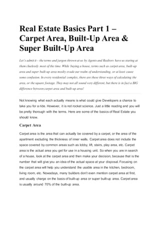 Real Estate Basics Part 1 –
Carpet Area, Built-Up Area &
Super Built-Up Area
Let’s admit it - the terms and jargon thrown at us by Agents and Realtors have us staring at
them cluelessly most of the time. While buying a house, terms such as carpet area, built-up
area and super built-up area moslty evade our realm of understanding, or at least cause
some confusion. In every residential complex, there are these three ways of calculating the
area, or the square footage. They may not all sound very different, but there is in fact a BIG
difference between carpet area and built-up area!
Not knowing what each actually means is what could give Developers a chance to
take you for a ride. However, it is not rocket science. Just a little reading and you will
be pretty thorough with the terms. Here are some of the basics of Real Estate you
should know.
Carpet Area
Carpet area is the area that can actually be covered by a carpet, or the area of the
apartment excluding the thickness of inner walls. Carpet area does not include the
space covered by common areas such as lobby, lift, stairs, play area, etc. Carpet
area is the actual area you get for use in a housing unit. So when you are in search
of a house, look at the carpet area and then make your decision, because that is the
number that will give you an idea of the actual space at your disposal. Focusing on
the carpet area will help you understand the usable area in the kitchen, bedroom,
living room, etc. Nowadays, many builders don’t even mention carpet area at first,
and usually charge on the basis of built-up area or super built-up area. Carpet area
is usually around 70% of the built-up area.
 