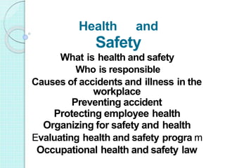 Causes of accidents and illness in the
workplace
Preventing accident
Protecting employee health
Organizing for safety and health
Evaluating health and safety progra m
Occupational health and safety law
Health and
Safety
What is health and safety
Who is responsible
 