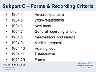 Subpart C – Forms & Recording Criteria 1904.4 Recording criteria 1904.5 Work-relatedness 1904.6 New case 1904.7 General recording criteria 1904.8 Needlesticks and sharps 1904.9 Medical removal 1904.10 Hearing loss 1904.11 Tuberculosis 1940.29 Forms 