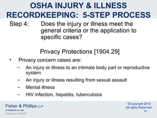 OSHA INJURY & ILLNESS RECORDKEEPING:  5-STEP PROCESS Step 4: Does the injury or illness meet the  general criteria or the application to  specific cases? Privacy Protections [1904.29] Privacy concern cases are: An injury or illness to an intimate body part or reproductive system An injury or illness resulting from sexual assault Mental illness HIV infection, hepatitis, tuberculosis 