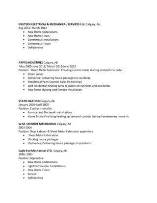 NEUTECH ELECTRICAL & MECHANICAL SERVICES Ltd. Calgary, Ab.
Aug 2011–March 2012
 New Home Installations
 New Home Finals
 Commercial Installations
 Commercial Finals
 Deficiencies
ARPI’S INDUSTRIES Calgary, AB
May 2005-June 2011/ March 2012-June 2012
Position: Sheet Metal Fabricator: Creating custom made ducting and parts to order.
 Order picker
 Deliveries: Delivering house packages to residents.
 Residential Parts Counter Sales (in training)
 Sold residential heating parts to public on evenings and weekends.
 New home ducting and furnace installation.
STATIC HEATING Calgary, AB
January 2005-April 2005
Position: Contract Installer
 Furnace and Ductwork installations.
 Home finals: Finalizing heating systemand controls before homeowners move in.
W.M. SCHMIDT MECHANICAL Calgary, AB
2003-2004
Position: Shop Laborer & Sheet Metal Fabricator apprentice
 Sheet Metal Fabrication
 Packing house packages
 Deliveries: Delivering house packages to residents.
Eagle Eye Mechanical LTD. Calgary,Ab.
1998 -2003
Position: Apprentice
 New Home Installations
 Light Commercial Installations
 New Home Finals
 Service
 Deficiencies
 