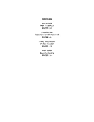 REFERENCES
John Niedner
M&R Sheet Metal
403-999-2287
Andrea Staples
Accounts Receivable Peter Built
403-512-5624
Bobby Hoogenboom
Westcal Insulation
403-618-1352
Brent Bower
Bower Contracting
403-919-2564
 