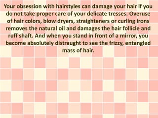 Your obsession with hairstyles can damage your hair if you
 do not take proper care of your delicate tresses. Overuse
  of hair colors, blow dryers, straighteners or curling irons
 removes the natural oil and damages the hair follicle and
  ruff shaft. And when you stand in front of a mirror, you
 become absolutely distraught to see the frizzy, entangled
                         mass of hair.
 