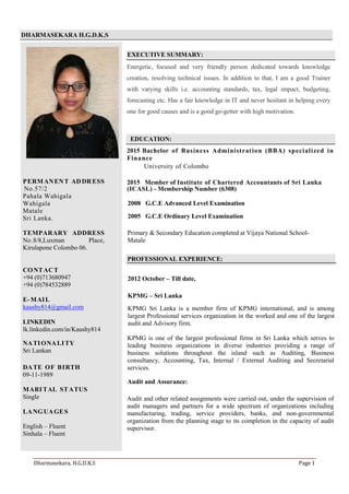 DHARMASEKARA H.G.D.K.S
EXECUTIVE SUMMARY:
Energetic, focused and very friendly person dedicated towards knowledge
creation, resolving technical issues. In addition to that, I am a good Trainer
with varying skills i.e. accounting standards, tax, legal impact, budgeting,
forecasting etc. Has a fair knowledge in IT and never hesitant in helping every
one for good causes and is a good go-getter with high motivation.
EDUCATION:
2015 Bachelor of Business Administration (BBA) specialized in
Finance
University of Colombo
PERMANENT ADDRESS
No.57/2
Pahala Wahigala
Wahigala
Matale
Sri Lanka.
TEMPARARY ADDRESS
No.8/8,Luxman Place,
Kirulapone Colombo 06.
CONTACT
+94 (0)713680947
+94 (0)784532889
E-MAIL
kaushy814@gmail.com
LINKEDIN
lk.linkedin.com/in/Kaushy814
NATIONALITY
Sri Lankan
DATE OF BIRTH
09-11-1989
MARITAL STATUS
Single
LANGUAGES
English – Fluent
Sinhala – Fluent
2015 Member of Institute of Chartered Accountants of Sri Lanka
(ICASL) - Membership Number (6308)
2008 G.C.E Advanced Level Examination
2005 G.C.E Ordinary Level Examination
Primary & Secondary Education completed at Vijaya National School-
Matale
PROFESSIONAL EXPERIENCE:
2012 October – Till date,
KPMG – Sri Lanka
KPMG Sri Lanka is a member firm of KPMG international, and is among
largest Professional services organization in the worked and one of the largest
audit and Advisory firm.
KPMG is one of the largest professional firms in Sri Lanka which serves to
leading business organizations in diverse industries providing a range of
business solutions throughout the island such as Auditing, Business
consultancy, Accounting, Tax, Internal / External Auditing and Secretarial
services.
Audit and Assurance:
Audit and other related assignments were carried out, under the supervision of
audit managers and partners for a wide spectrum of organizations including
manufacturing, trading, service providers, banks, and non-governmental
organization from the planning stage to its completion in the capacity of audit
supervisor.
Dharmasekara, H.G.D.K.S Page 1
 