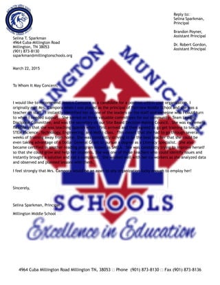 Reply to:
Selina Sparkman,
Principal
Brandon Poyner,
Assistant Principal
Dr. Robert Gordon,
Assistant Principal
Selina T. Sparkman
4964 Cuba-Millington Road
Millington, TN 38053
(901) 873-8130
ssparkman@millingtonschools.org
March 22, 2015
To Whom It May Concern,
I would like to recommend Jessica Campora as a candidate for a position within your organization. I
originally met Mrs. Campora when I was placed as the principal of Fairview Middle School and she was a
teacher on staff. I instantly identified her as one of the leaders on the staff and someone who I could turn
to when I needed support. She served on three valuable committees for our community; Team Leader,
Discipline Committee, and was the secretary on our Site Based Decision Making Council. She was extremely
flexible in that she was teaching Spanish when I first arrived and then agreed to go get training to teach a
STEM (Science, Technology, Engineering, and Math) class. This meant that she had to go through several
weeks of training away from home. She was constantly striving to be the best teacher that she could be
even taking advantage of a Dollar General Grant to pursue a degree as a Literacy Specialist. She also
became certified in another reading program known as SMILA. She was constantly trying to improve herself
so that she could grow and help her students. She was one of those teachers who could identify issues and
instantly brought a solution and not a complaint. She worked well with her co-workers as she analyzed data
and observed and planned lessons with them.
I feel strongly that Mrs. Campora would be an asset to any organization lucky enough to employ her!
Sincerely,
Selina Sparkman, Principal
Millington Middle School
4964 Cuba Millington Road Millington TN, 38053 ! Phone (901) 873-8130 ! Fax (901) 873-8136
 