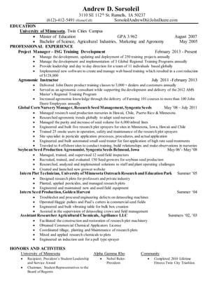 Andrew D. Sorsoleil
3110 SE 112th St. Runnells, IA 50237
(612)-412-5491 (Home/Cell) SorsoleilAndrewD@JohnDeere.com
EDUCATION
University of Minnesota, Twin Cities Campus
 Master of Education GPA 3.962 August 2007
 Bachelor of Science, Agricultural Industries, Marketing and Agronomy May 2005
PROFESSIONAL EXPERIENCE
Project Manager – ISG Training Development February 2013 - Present
 Manage the development, updating and deployment of 250 training projects annually
 Manage the development and implementation of 3 Global Regional Training Programs annually
 Provide leadership and day to day direction for a team of 11 individuals based globally
 Implemented new software to create and manage web based training which resulted in a cost reduction
of $128,000
Agronomic Instructor July 2011 -February 2013
 Delivered John Deere product training classes to 3,000 + dealers and customers annually
 Served as an agronomic consultant while supporting the development and delivery of the 2012 AMS
Master’s Regional Training Program
 Increased agronomic knowledge through the delivery of Farming 101 courses to more than 100 John
Deere Employees annually
Global Corn Nursery Manager, Research Seed Management, Syngenta Seeds May ’08 – July 2011
 Managed research seed production nurseries in Hawaii, Chile, Puerto Rico & Minnesota
 Researched agronomic trends globally to adapt seed nurseries
 Managed the purity and increase of seed volume for 6,000 inbred lines
 Engineered and built five research plot sprayers for sites in Minnesota, Iowa, Hawaii and Chile
 Trained 25 onsite users in operation, safety and maintenance of the research plot sprayers
 Site specialist in pesticide application processes, procedures, and actualapplication
 Engineered and built automated small seed treater for fast application of high rate seed treatments
 Traveled to 4 offshore sites to conduct training, build relationships and make observations in nurseries
Soybean Seed Production Agronomist, Syngenta Seeds Belmond, Iowa May 06’- May ‘08
 Managed, trained, and supervised 12 seed field inspectors
 Recruited, trained, and evaluated 150 Seed growers for soybean seed production
 Researched, analyzed and implemented solutions to staff and plant operating challenges
 Created and launched new grower website
Intern Plot Technician, University ofMinnesota Outreach Research and Education Park Summer ‘05
 Designed research plots for professors and private industry
 Planted, applied pesticides, and managed research plots
 Engineered and maintained new and used field equipment
Intern Seed Production, Golden Harvest Summer ‘04
 Troubleshot and procured engineering defects on detasseling machines
 Operated Haggie pullers and Paul’s cutters in commercialseed fields
 Engineered and built vibrating table for bulk box creation
 Assisted in the supervision of detasseling crews and field management
Assistant Researcher Agricultural Chemicals, Agriliance LLC Summers ‘02, ‘03
 Facilitated the construction and restoration of research plot machinery
 Obtained Commercial Chemical Applicators License
 Coordinated tillage, planting and Maintenance of research plots
 Mixed and applied research chemicals to plots
 Engineered an induction unit for a pull type sprayer
HONORS AND ACTIVITIES
University of Minnesota
 Recipient; President’s Student Leadership
and Service Award
 Chairman; Student Representatives to the
Board of Regents
Alpha Gamma Rho
 Nobel Ruler-
President
Community
 Completed 2010 Lifetime
Fitness Twin City Triathlon
 