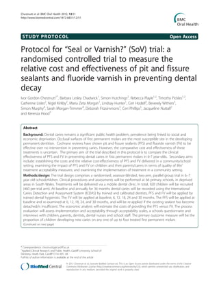 STUDY PROTOCOL Open Access
Protocol for “Seal or Varnish?” (SoV) trial: a
randomised controlled trial to measure the
relative cost and effectiveness of pit and fissure
sealants and fluoride varnish in preventing dental
decay
Ivor Gordon Chestnutt1*
, Barbara Lesley Chadwick1
, Simon Hutchings2
, Rebecca Playle1,2
, Timothy Pickles1,2
,
Catherine Lisles2
, Nigel Kirkby2
, Maria Zeta Morgan1
, Lindsay Hunter1
, Ceri Hodell3
, Beverely Withers3
,
Simon Murphy4
, Sarah Morgan-Trimmer4
, Deborah Fitzsimmons5
, Ceri Phillips5
, Jacqueline Nuttall2
and Kerenza Hood2
Abstract
Background: Dental caries remains a significant public health problem, prevalence being linked to social and
economic deprivation. Occlusal surfaces of first permanent molars are the most susceptible site in the developing
permanent dentition. Cochrane reviews have shown pit and fissure sealants (PFS) and fluoride varnish (FV) to be
effective over no intervention in preventing caries. However, the comparative cost and effectiveness of these
treatments is uncertain. The primary aim of the trial described in this protocol is to compare the clinical
effectiveness of PFS and FV in preventing dental caries in first permanent molars in 6-7 year-olds. Secondary aims
include: establishing the costs and the relative cost-effectiveness of PFS and FV delivered in a community/school
setting; examining the impact of PFS and FV on children and their parents/carers in terms of quality of life/
treatment acceptability measures; and examining the implementation of treatment in a community setting.
Methods/design: The trial design comprises a randomised, assessor-blinded, two-arm, parallel group trial in 6–7
year old schoolchildren. Clinical procedures and assessments will be performed at 66 primary schools, in deprived
areas in South Wales. Treatments will be delivered via a mobile dental clinic. In total, 920 children will be recruited
(460 per trial arm). At baseline and annually for 36 months dental caries will be recorded using the International
Caries Detection and Assessment System (ICDAS) by trained and calibrated dentists. PFS and FV will be applied by
trained dental hygienists. The FV will be applied at baseline, 6, 12, 18, 24 and 30 months. The PFS will be applied at
baseline and re-examined at 6, 12, 18, 24, and 30 months, and will be re-applied if the existing sealant has become
detached/is insufficient. The economic analysis will estimate the costs of providing the PFS versus FV. The process
evaluation will assess implementation and acceptability through acceptability scales, a schools questionnaire and
interviews with children, parents, dentists, dental nurses and school staff. The primary outcome measure will be the
proportion of children developing new caries on any one of up to four treated first permanent molars.
(Continued on next page)
* Correspondence: chestnuttig@cardiff.ac.uk
1
Applied Clinical Research and Public Health, Cardiff University School of
Dentistry, Heath Park, Cardiff CF14 4XY, UK
Full list of author information is available at the end of the article
© 2012 Chestnutt et al.; licensee BioMed Central Ltd. This is an Open Access article distributed under the terms of the Creative
Commons Attribution License (http://creativecommons.org/licenses/by/2.0), which permits unrestricted use, distribution, and
reproduction in any medium, provided the original work is properly cited.
Chestnutt et al. BMC Oral Health 2012, 12:51
http://www.biomedcentral.com/1472-6831/12/51
 