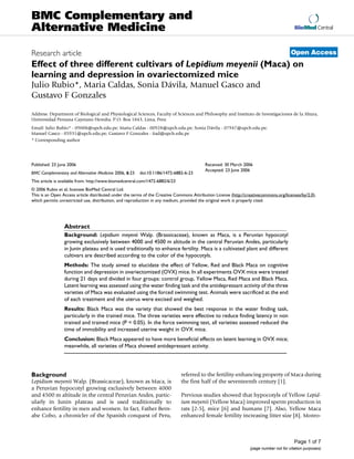 BMC Complementary and
Alternative Medicine                                                                                                                     BioMed Central



Research article                                                                                                                       Open Access
Effect of three different cultivars of Lepidium meyenii (Maca) on
learning and depression in ovariectomized mice
Julio Rubio*, Maria Caldas, Sonia Dávila, Manuel Gasco and
Gustavo F Gonzales

Address: Department of Biological and Physiological Sciences, Faculty of Sciences and Philosophy and Instituto de Investigaciones de la Altura,
Universidad Peruana Cayetano Heredia. P.O. Box 1843, Lima, Peru
Email: Julio Rubio* - 09008@upch.edu.pe; Maria Caldas - 00928@upch.edu.pe; Sonia Dávila - 07947@upch.edu.pe;
Manuel Gasco - 05931@upch.edu.pe; Gustavo F Gonzales - iiad@upch.edu.pe
* Corresponding author




Published: 23 June 2006                                                                   Received: 30 March 2006
                                                                                          Accepted: 23 June 2006
BMC Complementary and Alternative Medicine 2006, 6:23   doi:10.1186/1472-6882-6-23
This article is available from: http://www.biomedcentral.com/1472-6882/6/23
© 2006 Rubio et al; licensee BioMed Central Ltd.
This is an Open Access article distributed under the terms of the Creative Commons Attribution License (http://creativecommons.org/licenses/by/2.0),
which permits unrestricted use, distribution, and reproduction in any medium, provided the original work is properly cited.




                 Abstract
                 Background: Lepidium meyenii Walp. (Brassicaceae), known as Maca, is a Peruvian hypocotyl
                 growing exclusively between 4000 and 4500 m altitude in the central Peruvian Andes, particularly
                 in Junin plateau and is used traditionally to enhance fertility. Maca is a cultivated plant and different
                 cultivars are described according to the color of the hypocotyls.
                 Methods: The study aimed to elucidate the effect of Yellow, Red and Black Maca on cognitive
                 function and depression in ovariectomized (OVX) mice. In all experiments OVX mice were treated
                 during 21 days and divided in four groups: control group, Yellow Maca, Red Maca and Black Maca.
                 Latent learning was assessed using the water finding task and the antidepressant activity of the three
                 varieties of Maca was evaluated using the forced swimming test. Animals were sacrificed at the end
                 of each treatment and the uterus were excised and weighed.
                 Results: Black Maca was the variety that showed the best response in the water finding task,
                 particularly in the trained mice. The three varieties were effective to reduce finding latency in non
                 trained and trained mice (P < 0.05). In the force swimming test, all varieties assessed reduced the
                 time of immobility and increased uterine weight in OVX mice.
                 Conclusion: Black Maca appeared to have more beneficial effects on latent learning in OVX mice;
                 meanwhile, all varieties of Maca showed antidepressant activity.




Background                                                                    referred to the fertility-enhancing property of Maca during
Lepidium meyenii Walp. (Brassicaceae), known as Maca, is                      the first half of the seventeenth century [1].
a Peruvian hypocotyl growing exclusively between 4000
and 4500 m altitude in the central Peruvian Andes, partic-                    Previous studies showed that hypocotyls of Yellow Lepid-
ularly in Junin plateau and is used traditionally to                          ium meyenii (Yellow Maca) improved sperm production in
enhance fertility in men and women. In fact, Father Bern-                     rats [2-5], mice [6] and humans [7]. Also, Yellow Maca
abe Cobo, a chronicler of the Spanish conquest of Peru,                       enhanced female fertility increasing litter size [8]. Moreo-



                                                                                                                                         Page 1 of 7
                                                                                                                 (page number not for citation purposes)
 