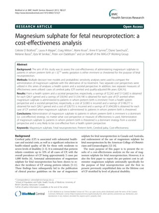 RESEARCH ARTICLE Open Access
Magnesium sulphate for fetal neuroprotection: a
cost-effectiveness analysis
Celeste D Bickford1*
, Laura A Magee2
, Craig Mitton1
, Marie Kruse3
, Anne R Synnes4
, Diane Sawchuck5
,
Melanie Basso6
, Vyta M Senikas7
, Peter von Dadelszen5
and on behalf of the MAG-CP Working Group
Abstract
Background: The aim of this study was to assess the cost-effectiveness of administering magnesium sulphate to
patients in whom preterm birth at < 32+0
weeks gestation is either imminent or threatened for the purpose of fetal
neuroprotection.
Methods: Multiple decision tree models and probabilistic sensitivity analyses were used to compare the
administration of magnesium sulphate with the alternative of no treatment. Two separate cost perspectives were
utilized in this series of analyses: a health system and a societal perspective. In addition, two separate measures of
effectiveness were utilized: cases of cerebral palsy (CP) averted and quality-adjusted life years (QALYs).
Results: From a health system and a societal perspective, respectively, a savings of $2,242 and $112,602 is obtained
for each QALY gained and a savings of $30,942 and $1,554,198 is obtained for each case of CP averted when
magnesium sulphate is administered to patients in whom preterm birth is imminent. From a health system
perspective and a societal perspective, respectively, a cost of $2,083 is incurred and a savings of $108,277 is
obtained for each QALY gained and a cost of $28,755 is incurred and a savings of $1,494,500 is obtained for each
case of CP averted when magnesium sulphate is administered to patients in whom preterm birth is threatened.
Conclusions: Administration of magnesium sulphate to patients in whom preterm birth is imminent is a dominant
(i.e. cost-effective) strategy, no matter what cost perspective or measure of effectiveness is used. Administration
of magnesium sulphate to patients in whom preterm birth is threatened is a dominant strategy from a societal
perspective and is very likely to be cost-effective from a health system perspective.
Keywords: Magnesium sulphate, Fetal neuroprotection, Preterm birth, Cerebral palsy, Cost-effectiveness
Background
Cerebral palsy (CP) is associated with substantial health-
care and societal costs, as well as a significant reduction in
health-related quality of life for those with moderate to
severe levels of disability [1-3]. It is estimated that preterm
infants constitute up to 32% of all cases of CP, with the
overall prevalence of CP being approximately 2 cases per
1,000 births [4]. Antenatal administration of magnesium
sulphate for fetal neuroprotection has been shown to re-
duce the incidence of CP among preterm infants [5-11].
These findings have subsequently led to the publication
of clinical practice guidelines on the use of magnesium
sulphate for fetal neuroprotection in Canada and Australia,
and endorsement of the use of magnesium sulphate for
fetal neuroprotection by the American College of Obstetri-
cians and Gynaecologists [12-14].
The main purpose of this paper is to present the re-
sults of a cost-effectiveness analysis on the use of mag-
nesium sulphate for fetal neuroprotection. However, it is
also the first paper to report the per-patient cost to ad-
minister magnesium sulphate antenatally specifically for
the purpose of fetal neuroprotection and the first to
present previously unpublished data on the lifetime cost
of CP stratified by level of physical disability.
* Correspondence: celesteb@interchange.ubc.ca
1
School of Population and Public Health, Faculty of Medicine, University of
British Columbia, Vancouver, Canada
Full list of author information is available at the end of the article
© 2013 Bickford et al.; licensee BioMed Central Ltd. This is an open access article distributed under the terms of the Creative
Commons Attribution License (http://creativecommons.org/licenses/by/2.0), which permits unrestricted use, distribution, and
reproduction in any medium, provided the original work is properly cited.
Bickford et al. BMC Health Services Research 2013, 13:527
http://www.biomedcentral.com/1472-6963/13/527
 