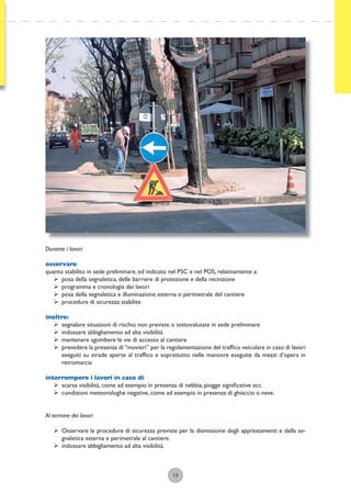 13
Durante i lavori
osservare:
quanto stabilito in sede preliminare, ed indicato nel PSC e nel POS, relativamente a:
ÿ posa della segnaletica, delle barriere di protezione e della recinzione
ÿ programma e cronologia dei lavori
ÿ posa della segnaletica e illuminazione esterna o perimetrale del cantiere
ÿ procedure di sicurezza stabilite
inoltre:
ÿ segnalare situazioni di rischio non previste o sottovalutate in sede preliminare
ÿ indossare abbigliamento ad alta visibilità
ÿ mantenere sgombere le vie di accesso al cantiere
ÿ prevedere la presenza di“movieri” per la regolamentazione del trafﬁco veicolare in caso di lavori
eseguiti su strade aperte al trafﬁco e soprattutto nelle manovre eseguite da mezzi d’opera in
retromarcia
interrompere i lavori in caso di:
ÿ scarsa visibilità, come ad esempio in presenza di nebbia, piogge signiﬁcative ecc.
ÿ condizioni meteorologhe negative, come ad esempio in presenza di ghiaccio o neve.
Al termine dei lavori
ÿ Osservare le procedure di sicurezza previste per la dismissione degli apprestamenti e della se-
gnaletica esterna e perimetrale al cantiere.
ÿ indossare abbigliamento ad alta visibilità.
 