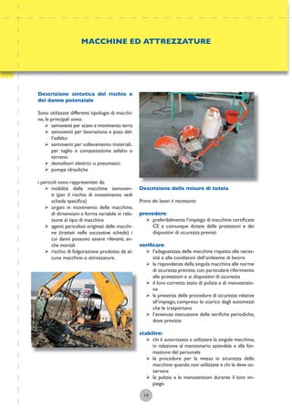 14
Descrizione delle misure di tutela
Prima dei lavori è necessario:
prevedere:
ÿ preferibilmente l’impiego di macchine certiﬁcate
CE e comunque dotate delle protezioni e dei
dispositivi di sicurezza previsti
veriﬁcare:
ÿ l’adeguatezza delle macchine rispetto alle neces-
sità e alle condizioni dell’ambiente di lavoro
ÿ la rispondenza della singola macchina alle norme
di sicurezza previste,con particolare riferimento
alle protezioni e ai dispositivi di sicurezza
ÿ il loro corretto stato di pulizia e di manutenzio-
ne
ÿ la presenza delle procedure di sicurezza relative
all’impiego, compreso lo scarico dagli automezzi
che le trasportano
ÿ l’avvenuta esecuzione delle veriﬁche periodiche,
dove previste
stabilire:
ÿ chi è autorizzato a utilizzare la singola macchina,
in relazione al mansionario aziendale e alla for-
mazione del personale
ÿ le procedure per la messa in sicurezza delle
macchine quando non utilizzate e chi le deve os-
servare
ÿ le pulizie e le manutenzioni durante il loro im-
piego
MACCHINE ED ATTREZZATURE
Descrizione sintetica del rischio e
del danno potenziale
Sono utilizzate differenti tipologie di macchi-
ne, le principali sono:
ÿ semoventi per scavo e movimento terra
ÿ semoventi per lavorazione e posa del-
l’asfalto
ÿ semoventi per sollevamento materiali,
per taglio e compattazione asfalto o
terreno
ÿ demolitori elettrici o pneumatici
ÿ pompe idrauliche
i pericoli sono rappresentati da:
ÿ mobilità delle macchine semoven-
ti (per il rischio di investimento vedi
scheda speciﬁca)
ÿ organi in movimento delle macchine,
di dimensioni e forma variabile in rela-
zione al tipo di macchina
ÿ agenti pericolosi originati dalle macchi-
ne (trattati nelle successive schede) i
cui danni possono essere rilevanti, an-
che mortali
ÿ rischio di folgorazione prodotto da al-
cune macchine o attrezzature.
 