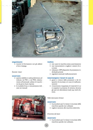 15
organizzare:
ÿ incontri di formazione con gli addetti
al loro impiego.
Durante i lavori
osservare:
ÿ quanto stabilito in sede preliminare,ed
indicato nel PSC e nel POS, relativa-
mente all’eventuale utilizzo di macchi-
ne da parte di più imprese
ÿ le modalità d’uso e manutenzione indi-
cate nei manuali
inoltre:
ÿ non usare la macchina senza autorizzazione
ÿ non manomettere o togliere i sistemi di si-
curezza
ÿ indossare i DPI (dispositivi di protezione in-
dividuali) previsti
ÿ segnalare eventuali malfunzionamenti
interrompere i lavori in caso di:
ÿ guasti o rotture delle protezioni e dei di-
spositivi di sicurezza o in caso di malfunzio-
namenti
ÿ rinvenimento inaspettato di materiali di cui
si sospetta la presenza di amianto, durante
gli scavi e/o demolizioni (vedi cap.rischi chi-
mici).
Nelle interruzioni di lavori
osservare:
ÿ le procedure per la messa in sicurezza delle
macchine quando non utilizzate
ÿ togliere tensione alle macchine elettriche.
Al termine dei lavori
osservare:
ÿ le procedure per la messa in sicurezza delle
macchine quando non utilizzate.
 