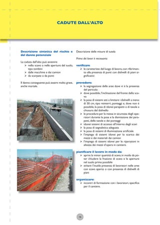 16
Descrizione delle misure di tutela
Prima dei lavori è necessario:
veriﬁcare:
ÿ le caratteriste del luogo di lavoro,con riferimen-
to alla presenza di punti con dislivelli di piani si-
gniﬁcativi
prevedere:
ÿ la segregazione delle aree dove vi è la presenza
del pericolo
ÿ dove possibile,l’inclinazione del fronte dello sca-
vo
ÿ la posa di sistemi atti a limitare i dislivelli a meno
di 50 cm, tipo reinterri, ponteggi e, dove non è
possibile, la posa di idonei parapetti o di tavole a
chiusura del dislivello
ÿ le procedure per la messa in sicurezza degli ope-
ratori durante la posa e la dismissione dei para-
petti, delle tavole e dei ponteggi
ÿ idonei sistemi di accesso all’interno degli scavi
ÿ la posa di segnaletica adeguata
ÿ la posa di sistemi di illuminazione artiﬁciale
ÿ l’impiego di sistemi idonei per lo scarico dei
mezzi e dei materiali dai camion
ÿ l’impiego di sistemi idonei per le riparazioni in
altezza dei mezzi d’opera in cantiere.
pianiﬁcare il lavoro in modo da:
ÿ aprire la minor quantità di scavo,in modo da po-
ter chiudere la frazione di scavo e le aperture
nel suolo prima possibile
ÿ evitare l’inutile presenza di lavoratori nelle aree
con scavo aperto o con presenza di dislivelli di
piani
organizzare:
ÿ incontri di formazione con i lavoratori, speciﬁca
per il cantiere.
CADUTE DALL’ALTO
Descrizione sintetica del rischio e
del danno potenziale
La caduta dall’alto può avvenire:
ÿ nello scavo o nelle aperture del suolo,
tipo tombini
ÿ dalle macchine e dai camion
ÿ da scarpate o da ponti
Il danno conseguente può essere molto grave,
anche mortale.
 
