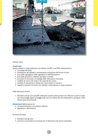 17
Durante i lavori
osservare:
quanto stabilito in sede preliminare, ed indicato nel PSC e nel POS, relativamente a:
ÿ cronologia dei lavori
ÿ eliminazione dei dislivelli e mantenimento inclinazione del fronte di scavo
ÿ posa delle segregazioni, della segnaletica e dell’illuminazione
ÿ posa delle protezioni collettive (parapetti o tavole)
ÿ procedure di sicurezza e di impiego delle imbracature anticaduta
ÿ modalità di scarico dei mezzi e dei materiali dai camion
ÿ modalità di riparazione in altezza dei mezzi d’opera in cantiere
ÿ segnalare situazioni di rischio non valutate o sottovalutate in sede preventiva.
Nelle interruzioni di lavori
ÿ Chiudere tutti gli scavi possibili utilizzando tavolati aventi portata non inferiore ai piani di calpe-
stio dei ponteggi oppure proteggere gli scavi con idonee barriere distanziatrici, parapetti o altre
idonee opere provvisionali.
Accertarsi delle presenza di:
ÿ compartimentazioni e protezioni collettive
ÿ segnaletica e illuminazione
Al termine dei lavori
ÿ Chiudere tutti gli scavi
ÿ osservare le procedure di sicurezza per la dismissione dei sistemi anticaduta.
 