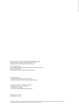 Hanno promosso e contribuito alla pubblicazione del presente manuale:
il Comune diVerona – Assessorato alle Politiche della Sicurezza
il Collegio dei Costruttori Edili della Provincia diVerona
con la collaborazione di:
Centro di Responsabilità Prevenzione Protezione Lavoro del Comune diVerona
Polizia Municipale diVerona
Azienda ULSS 20 diVerona – Dipartimento di Prevenzione
Si ringraziano gli autori:
- il p.a.Antonio Piacenza (Studio tecnico Eco Sicura)
- la Dott.ssa Martine Kucharzewski (Polizia Municipale diVerona)
Si ringraziano inoltre per la collaborazione prestata:
- l’impresa Cerro Soc. Coop. a r.l. diVerona
- l’impresa Sitta S.r.l. diVerona
- il p.i. Giovanni De Togni (SPISAL ULSS 20 diVerona)
Progetto graﬁco e Stampa
Graﬁche Aurora -Verona
L’elaborazione dei testi, anche se curata con scrupolosa attenzione, non può comportare speciﬁche responsabilità per eventuali involontari errori o inesattezze.
E’ ammessa la riproduzione della seguente pubblicazione salvo l’obbligo di citarne la fonte.
 