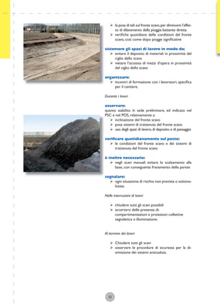 22
ÿ la posa di teli sul fronte scavo,per diminuire l’effet-
to di dilavamento della pioggia battente diretta
ÿ veriﬁche quotidiane delle condizioni del fronte
scavo, così come dopo piogge signiﬁcative
sistemare gli spazi di lavoro in modo da:
ÿ evitare il deposito di materiali in prossimità del
ciglio dello scavo
ÿ vietare l’accesso di mezzi d’opera in prossimità
del ciglio dello scavo
organizzare:
ÿ incontri di formazione con i lavoratori, speciﬁca
per il cantiere.
Durante i lavori
osservare:
quanto stabilito in sede preliminare, ed indicato nel
PSC e nel POS, relativamente a:
ÿ inclinazione del fronte scavo
ÿ posa sistemi di trattenuta del fronte scavo
ÿ uso degli spazi di lavoro,di deposito e di passaggio
veriﬁcare quotidianamente sul posto:
ÿ le condizioni del fronte scavo e dei sistemi di
trattenuta del fronte scavo
è inoltre necessario:
ÿ negli scavi manuali evitare lo scalzamento alla
base, con conseguente franamento della parete
segnalare:
ÿ ogni situazione di rischio non prevista o sottova-
lutata.
Nelle interruzioni di lavori
ÿ chiudere tutti gli scavi possibili
ÿ accertarsi delle presenza di:
compartimentazioni e protezioni collettive
segnaletica e illuminazione.
Al termine dei lavori
ÿ Chiudere tutti gli scavi
ÿ osservare le procedure di sicurezza per la di-
smissione dei sistemi anticaduta.
 