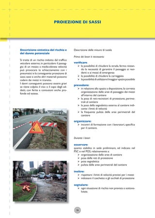 26
Descrizione delle misure di tutela
Prima dei lavori è necessario:
veriﬁcare:
ÿ la possibilità di chiudere la strada, fermo restan-
do la necessità di garantire il passaggio ai resi-
denti e ai mezzi di emergenza
ÿ la possibilità di chiudere la carreggiata
ÿ lapossibilitàdiutilizzareilmaggiorspaziopossibile
prevedere:
ÿ in relazione allo spazio a disposizione,la corretta
organizzazione delle aree di passaggio dei mezzi
all’interno del cantiere
ÿ la posa di reti-recinzioni di protezione, perime-
trali al cantiere
ÿ la posa della segnaletica esterna al cantiere indi-
cante i limiti di velocità
ÿ la frequente pulizia delle aree perimetrali del
cantiere
organizzare:
ÿ incontri di formazione con i lavoratori, speciﬁca
per il cantiere.
Durante i lavori
osservare:
quanto stabilito in sede preliminare, ed indicato nel
PSC e nel POS, relativamente a:
ÿ organizzazione delle aree di cantiere
ÿ posa delle reti di protezione
ÿ posa segnaletica
ÿ pulizia delle aree perimetrali del cantiere
inoltre:
ÿ rispettare i limiti di velocità previsti per i mezzi
ÿ indossare il caschetto e gli occhiali di protezione
segnalare:
ÿ ogni situazione di rischio non prevista o sottova-
lutata.
PROIEZIONE DI SASSI
Descrizione sintetica del rischio e
del danno potenziale
Si tratta di un rischio indotto dal trafﬁco
veicolare esterno; in particolare il passag-
gio di un mezzo a media-elevata velocità
può provocare lo schiacciamento con i
pneumatici e la conseguente proiezione di
sassi; sassi e anche altri materiali possono
cadere dai mezzi in transito.
I danni conseguenti possono essere gravi
se viene colpito il viso o il capo degli ad-
detti, con ferite e contusioni anche pro-
fonde ed estese.
 