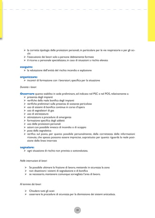 29
ÿ la corretta tipologia delle protezioni personali, in particolare per le vie respiratorie e per gli oc-
chi
ÿ l’esecuzione dei lavori solo a persone debitamente formate
ÿ il ricorso a personale specializzato, in caso di situazioni a rischio elevato
eseguire:
ÿ la valutazione dell’entità del rischio incendio e esplosione
organizzare:
ÿ incontri di formazione con i lavoratori, speciﬁca per la situazione
Durante i lavori
Osservare quanto stabilito in sede preliminare, ed indicato nel PSC e nel POS, relativamente a:
ÿ presenza degli impianti
ÿ veriﬁche della reale boniﬁca degli impianti
ÿ veriﬁche preliminari sulla presenza di sostanze pericolose
ÿ uso di sistemi di boniﬁca continua in corso d’opera
ÿ uso di segnalatori di gas
ÿ uso di attrezzature
ÿ attrezzature e procedure di emergenza
ÿ formazione speciﬁca degli addetti
ÿ uso delle protezioni personali
ÿ azioni con possibile innesco di incendio o di scoppio
ÿ posa della segnaletica
ÿ veriﬁca sul posto, per quanto possibile personalmente, della correttezza delle informazioni
ricevute, che spesso possono essere imprecise, soprattutto per quanto riguarda la reale posi-
zione delle linee interrate
segnalare:
ÿ ogni situazione di rischio non prevista o sottovalutata.
Nelle interruzioni di lavori
ÿ Se possibile ultimare la frazione di lavoro, mettendo in sicurezza la zona
ÿ non disattivare i sistemi di segnalazione e di boniﬁca
ÿ se necessario, mantenere comunque sorvegliata l’area di lavoro.
Al termine dei lavori
ÿ Chiudere tutti gli scavi
ÿ osservare le procedure di sicurezza per la dismissione dei sistemi anticaduta.
 