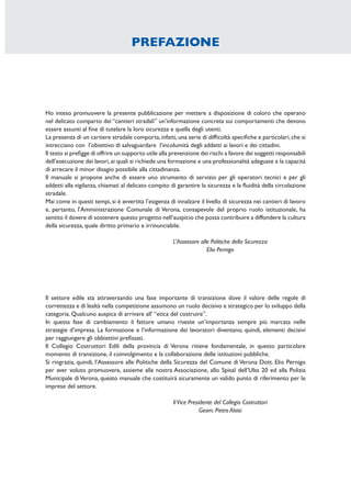 Ho inteso promuovere la presente pubblicazione per mettere a disposizione di coloro che operano
nel delicato comparto dei “cantieri stradali” un’informazione concreta sui comportamenti che devono
essere assunti al ﬁne di tutelare la loro sicurezza e quella degli utenti.
La presenza di un cartiere stradale comporta,infatti,una serie di difﬁcoltà speciﬁche e particolari,che si
intrecciano con l’obiettivo di salvaguardare l’incolumità degli addetti ai lavori e dei cittadini.
Il testo si preﬁgge di offrire un supporto utile alla prevenzione dei rischi a favore dei soggetti responsabili
dell’esecuzione dei lavori,ai quali si richiede una formazione e una professionalità adeguate e la capacità
di arrecare il minor disagio possibile alla cittadinanza.
Il manuale si propone anche di essere uno strumento di servizio per gli operatori tecnici e per gli
addetti alla vigilanza, chiamati al delicato compito di garantire la sicurezza e la ﬂuidità della circolazione
stradale.
Mai come in questi tempi, si è avvertita l’esigenza di innalzare il livello di sicurezza nei cantieri di lavoro
e, pertanto, l’Amministrazione Comunale di Verona, consapevole del proprio ruolo istituzionale, ha
sentito il dovere di sostenere questo progetto nell’auspicio che possa contribuire a diffondere la cultura
della sicurezza, quale diritto primario e irrinunciabile.
L’Assessore alle Politiche della Sicurezza
Elio Pernigo
Il settore edile sta attraversando una fase importante di transizione dove il valore delle regole di
correttezza e di lealtà nella competizione assumono un ruolo decisivo e strategico per lo sviluppo della
categoria. Qualcuno auspica di arrivare all’ “etica del costruire”.
In questa fase di cambiamento il fattore umano riveste un’importanza sempre più marcata nelle
strategie d’impresa. La formazione e l’informazione dei lavoratori diventano, quindi, elementi decisivi
per raggiungere gli obbiettivi preﬁssati.
Il Collegio Costruttori Edili della provincia di Verona ritiene fondamentale, in questo particolare
momento di transizione, il coinvolgimento e la collaborazione delle istituzioni pubbliche.
Si ringrazia, quindi, l’Assessore alle Politiche della Sicurezza del Comune di Verona Dott. Elio Pernigo
per aver voluto promuovere, assieme alla nostra Associazione, allo Spisal dell’Ulss 20 ed alla Polizia
Municipale diVerona, questo manuale che costituirà sicuramente un valido punto di riferimento per le
imprese del settore.
IlVice Presidente del Collegio Costruttori
Geom. Pietro Aloisi
PREFAZIONE
 