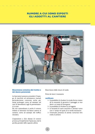 31
Descrizione delle misure di tutela
Prima dei lavori è necessario:
veriﬁcare:
ÿ la possibilità di chiudere la strada, fermo restan-
do la necessità di garantire il passaggio ai resi-
denti e ai mezzi di emergenza
ÿ la possibilità di chiudere la carreggiata
ÿ la necessità di usare macchine o attrezzi rumo-
rosi e i tempi nei quali ciò si rende necessario
ÿ l’eventuale presenza di attività rumorose limi-
trofe al cantiere
RUMORE A CUI SONO ESPOSTI
GLI ADDETTI AL CANTIERE
Descrizione sintetica del rischio e
del danno potenziale
Le lavorazioni possono prevedere l’impie-
go di macchine ed attrezzature manuali
particolarmente rumorose, anche per
tempi prolungati, come ad esempio nel
caso di demolizioni, tagli di pavimentazio-
ni e scavi.
Da non sottovalutare è anche il rumore
indotto ai lavoratori da fattori esterni al
cantiere, come ad esempio dal trafﬁco
veicolare.
L’esposizione a dosi elevate di rumore
provoca principalmente l’ipoacusia,cioè la
perdita parziale delle capacità uditive.
 