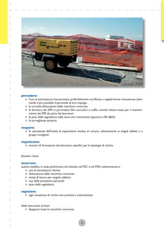 32
prevedere:
ÿ l’uso di attrezzature insonorizzate, preferibilmente certiﬁcate e regolarmente manutenute, alter-
nando il più possibile il personale al loro impiego
ÿ la corretta dislocazione delle macchine rumorose
ÿ la fornitura dei DPI, in particolare ﬁltri auricolari o cufﬁe, nonché idonei mezzi per il manteni-
mento dei DPI da parte dei lavoratori
ÿ la posa della segnaletica nelle zone con rumorosità superiore a 85 dB(A)
ÿ la sorveglianza sanitaria
eseguire:
ÿ la valutazione dell’entità di esposizione residua al rumore, relativamente ai singoli addetti o a
gruppi omogenei
organizzare:
ÿ incontri di formazione dei lavoratori, speciﬁci per la tipologia di rischio.
Durante i lavori
osservare:
quanto stabilito in sede preliminare, ed indicato nel PSC e nel POS, relativamente a:
ÿ uso di attrezzature idonee
ÿ dislocazione delle macchine rumorose
ÿ tempi di lavoro per singolo addetto
ÿ uso delle protezioni personali
ÿ posa della segnaletica
segnalare:
ÿ ogni situazione di rischio non prevista o sottovalutata.
Nelle interruzioni di lavori
ÿ Spegnere tutte le macchine rumorose.
 