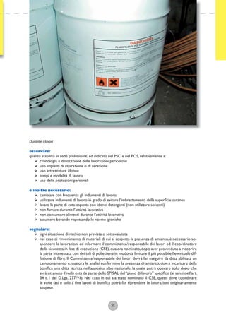 35
Durante i lavori
osservare:
quanto stabilito in sede preliminare, ed indicato nel PSC e nel POS, relativamente a:
ÿ cronologia e dislocazione delle lavorazioni pericolose
ÿ uso impianti di aspirazione o di aerazione
ÿ uso attrezzature idonee
ÿ tempi e modalità di lavoro
ÿ uso delle protezioni personali
è inoltre necessario:
ÿ cambiare con frequenza gli indumenti di lavoro;
ÿ utilizzare indumenti di lavoro in grado di evitare l’imbrattamento della superﬁcie cutanea
ÿ lavare la parte di cute esposta con idonei detergenti (non utilizzare solventi)
ÿ non fumare durante l’attività lavorativa
ÿ non consumare alimenti durante l’attività lavorativa
ÿ assumere bevande rispettando le norme igieniche
segnalare:
ÿ ogni situazione di rischio non prevista o sottovalutata
ÿ nel caso di rinvenimento di materiali di cui si sospetta la presenza di amianto, è necessario so-
spendere le lavorazioni ed informare il committente/responsabile dei lavori ed il coordinatore
della sicurezza in fase di esecuzione (CSE),qualora nominato,dopo aver provveduto a ricoprire
la parte interessata con dei teli di polietilene in modo da limitare il più possibile l’eventuale dif-
fusione di ﬁbre. Il Committente/responsabile dei lavori dovrà far eseguire da ditta abilitata un
campionamento e, qualora le analisi confermino la presenza di amianto, dovrà incaricare della
boniﬁca una ditta iscritta nell’apposito albo nazionale, la quale potrà operare solo dopo che
avrà ottenuto il nulla osta da parte dello SPISAL del “piano di lavoro” speciﬁco (ai sensi dell’art.
34 c.1 del D.Lgs. 277/91). Nel caso in cui sia stato nominato il CSE, questi deve coordinare
le varie fasi e solo a ﬁne lavori di boniﬁca potrà far riprendere le lavorazioni originariamente
sospese.
 