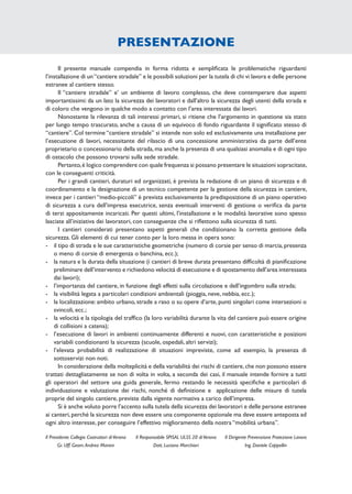 PRESENTAZIONE
Il presente manuale compendia in forma ridotta e sempliﬁcata le problematiche riguardanti
l’installazione di un“cantiere stradale” e le possibili soluzioni per la tutela di chi vi lavora e delle persone
estranee al cantiere stesso.
Il “cantiere stradale” e’ un ambiente di lavoro complesso, che deve contemperare due aspetti
importantissimi: da un lato la sicurezza dei lavoratori e dall’altro la sicurezza degli utenti della strada e
di coloro che vengono in qualche modo a contatto con l’area interessata dai lavori.
Nonostante la rilevanza di tali interessi primari, si ritiene che l’argomento in questione sia stato
per lungo tempo trascurato, anche a causa di un equivoco di fondo riguardante il signiﬁcato stesso di
“cantiere”. Col termine “cantiere stradale” si intende non solo ed esclusivamente una installazione per
l’esecuzione di lavori, necessitante del rilascio di una concessione amministrativa da parte dell’ente
proprietario o concessionario della strada, ma anche la presenza di una qualsiasi anomalia e di ogni tipo
di ostacolo che possono trovarsi sulla sede stradale.
Pertanto,è logico comprendere con quale frequenza si possano presentare le situazioni sopracitate,
con le conseguenti criticità.
Per i grandi cantieri, duraturi ed organizzati, è prevista la redazione di un piano di sicurezza e di
coordinamento e la designazione di un tecnico competente per la gestione della sicurezza in cantiere,
invece per i cantieri “medio-piccoli” è prevista esclusivamente la predisposizione di un piano operativo
di sicurezza a cura dell’impresa esecutrice, senza eventuali interventi di gestione o veriﬁca da parte
di terzi appositamente incaricati. Per questi ultimi, l’installazione e le modalità lavorative sono spesso
lasciate all’iniziativa dei lavoratori, con conseguenze che si riﬂettono sulla sicurezza di tutti.
I cantieri considerati presentano aspetti generali che condizionano la corretta gestione della
sicurezza. Gli elementi di cui tener conto per la loro messa in opera sono:
- il tipo di strada e le sue caratteristiche geometriche (numero di corsie per senso di marcia,presenza
o meno di corsie di emergenza o banchina, ecc.);
- la natura e la durata della situazione (i cantieri di breve durata presentano difﬁcoltà di pianiﬁcazione
preliminare dell’intervento e richiedono velocità di esecuzione e di spostamento dell’area interessata
dai lavori);
- l’importanza del cantiere, in funzione degli effetti sulla circolazione e dell’ingombro sulla strada;
- la visibilità legata a particolari condizioni ambientali (pioggia, neve, nebbia, ecc.);
- la localizzazione: ambito urbano, strade a raso o su opere d’arte, punti singolari come intersezioni o
svincoli, ecc.;
- la velocità e la tipologia del trafﬁco (la loro variabilità durante la vita del cantiere può essere origine
di collisioni a catena);
- l’esecuzione di lavori in ambienti continuamente differenti e nuovi, con caratteristiche e posizioni
variabili condizionanti la sicurezza (scuole, ospedali, altri servizi);
- l’elevata probabilità di realizzazione di situazioni impreviste, come ad esempio, la presenza di
sottoservizi non noti.
In considerazione della molteplicità e della variabilità dei rischi di cantiere,che non possono essere
trattati dettagliatamente se non di volta in volta, a seconda dei casi, il manuale intende fornire a tutti
gli operatori del settore una guida generale, fermo restando le necessità speciﬁche e particolari di
individuazione e valutazione dei rischi, nonché di deﬁnizione e applicazione delle misure di tutela
proprie del singolo cantiere, previste dalla vigente normativa a carico dell’impresa.
Si è anche voluto porre l’accento sulla tutela della sicurezza dei lavoratori e delle persone estranee
ai canteri,perché la sicurezza non deve essere una componente opzionale ma deve essere anteposta ad
ogni altro interesse, per conseguire l’effettivo miglioramento della nostra “mobilità urbana”.
Il Dirigente Prevenzione Protezione Lavoro
Ing. Daniele Cappellin
Il Responsabile SPISAL ULSS 20 diVerona
Dott. Luciano Marchiori
Il Presidente Collegio Costruttori diVerona
Gr. Uff. Geom.Andrea Marani
 