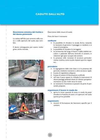 40
Descrizione delle misure di tutela
Prima dei lavori è necessario:
veriﬁcare:
ÿ la possibilità di chiudere la strada, fermo restando
la necessità di garantire il passaggio ai residenti e ai
mezzi di emergenza
ÿ la possibilità di chiudere la carreggiata
ÿ le caratteriste del luogo di lavoro e della viabilità vei-
colare e pedonale dell’area limitrofa al cantiere, in
relazione agli spazi occupati dal cantiere
ÿ la presenza nelle vicinanze di strutture particolar-
mente ricettiva,come scuole,impianti sportivi,negozi
ecc.
prevedere:
ÿ la segregazione delle aree dove vi è la presenza del
pericolo, mediante transenne o altre strutture rigide
ÿ la posa di segnaletica adeguata
ÿ la posa di sistemi di illuminazione artiﬁciale
ÿ nel caso il poco spazio lo richieda, la costruzione di
idonei passaggi pedonali dotati di robusto parapetto-
recinzione sui lati rivolti verso lo scavo
ÿ se necessario, l’assistenza ai passanti da parte di per-
sonale preposto
organizzare il lavoro in modo da:
ÿ aprire la minor quantità di scavo, in modo da poter
chiudere la frazione di scavo e le aperture nel suolo
quanto prima possibile
organizzare:
ÿ incontri di formazione dei lavoratori, speciﬁci per il
cantiere.
CADUTE DALL’ALTO
Descrizione sintetica del rischio e
del danno potenziale
La caduta dall’alto può avvenire nello sca-
vo o nelle aperture del suolo, tipo tom-
bini.
Il danno conseguente può essere molto
grave, anche mortale.
 
