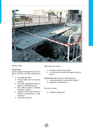 41
Durante i lavori
osservare:
quanto stabilito in sede preliminare,ed in-
dicato nel PSC e nel POS, relativamente
a:
ÿ cronologia dei lavori
ÿ chiusura degli scavi il più presto
possibile
ÿ posa delle segregazioni, della se-
gnaletica e dell’illuminazione
ÿ posa delle protezioni collettive
(parapetti o tavole)
ÿ segnalare situazioni di rischio non
valutate o sottovalutate in sede
preventiva
ÿ assistenza ai passanti.
Nelle interruzioni di lavori
ÿ Chiudere tutti gli scavi possibili
ÿ se necessario,mantenere sorvegliata la zona di
lavoro.
Accertarsi delle presenza e dell’integrità di:
ÿ compartimentazioni e protezioni collettive
ÿ segnaletica e illuminazione.
Al termine dei lavori
ÿ Chiudere tutti gli scavi.
 