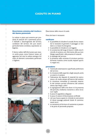 42
Descrizione delle misure di tutela
Prima dei lavori è necessario:
veriﬁcare:
ÿ la possibilità di chiudere la strada, fermo restan-
do la necessità di garantire il passaggio ai resi-
denti e ai mezzi di emergenza
ÿ la possibilità di chiudere la carreggiata
ÿ le caratteriste del luogo di lavoro e delle aree li-
mitrofe al cantiere,con riferimento alla sua mor-
fologia superﬁciale e alla presenza di ostacoli
ÿ la tipologia del terreno
ÿ la presenza nelle vicinanze di strutture partico-
larmente ricettive, come scuole, impianti sporti-
vi, negozi ecc.
prevedere:
ÿ l’eventuale sistemazione superﬁciale preliminare
del terreno
ÿ la rimozione delle asperità e degli ostacoli,anche
se esterni al cantiere
ÿ l’ubicazione dei depositi di materiali da costru-
zione o di risulta sempre all’interno del cantiere
ÿ la rimozione immediata di eventuale materia-
le del cantiere portato all’esterno del cantiere
stesso, tipo fango o altro
ÿ la segregazione delle aree dove vi è la presenza
del pericolo, mediante transenne o altre strut-
ture rigide
ÿ la posa di segnaletica adeguata
ÿ la posa di sistemi di illuminazione artiﬁciale
ÿ nel caso il poco spazio lo richieda,la costruzione
di idonei passaggi pedonali dotati di cammina-
menti sicuri
ÿ se necessario,la fornitura di assistenza ai passan-
ti da parte di personale preposto.
CADUTE IN PIANO
Descrizione sintetica del rischio e
del danno potenziale
La caduta in piano può avvenire per pre-
senza di ostacoli vari a pavimento, picco-
li dislivelli o disomogeneità del terreno,
condizioni del terreno che può essere
particolarmente scivoloso, soprattutto se
bagnato.
Il danno subito dall’infortunato può esse-
re anche grave, come fratture ossee, ed
aggravato nel caso la caduta avvenga al di
sopra di elementi contundenti, perforanti
o taglienti.
 