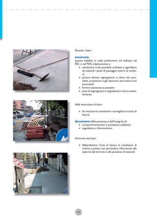 43
Durante i lavori
osservare:
quanto stabilito in sede preliminare, ed indicato nel
PSC e nel POS, relativamente a:
ÿ mantenere il più possibile ordinato e sgombero
da ostacoli i posti di passaggio esterni al cantie-
re
ÿ posare idonee segregazioni e, dove non pos-
sibile, protezioni sugli elementi pericolosi non
eliminabili
ÿ fornire assistenza ai passanti
ÿ posa di segregazioni e segnalazioni e loro mante-
nimento.
Nelle interruzioni di lavori
ÿ Se necessario, mantenere sorvegliata la zona di
lavoro.
Accertarsi delle presenza e dell’integrità di:
ÿ compartimentazioni e protezioni collettive
ÿ segnaletica e illuminazione.
Al termine dei lavori
ÿ Abbandonare l’area di lavoro in condizioni di
ordine e pulizia, con particolare riferimento alle
asperità del terreno e alla presenza di ostacoli.
 