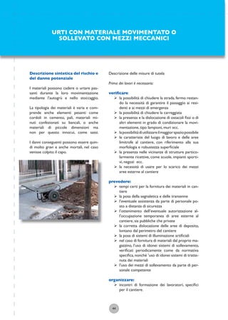 44
Descrizione delle misure di tutela
Prima dei lavori è necessario:
veriﬁcare:
ÿ la possibilità di chiudere la strada, fermo restan-
do la necessità di garantire il passaggio ai resi-
denti e ai mezzi di emergenza
ÿ la possibilità di chiudere la carreggiata
ÿ la presenza e la dislocazione di ostacoli ﬁssi o di
altri elementi in grado di condizionare la movi-
mentazione, tipo lampioni, muri ecc.
ÿ lapossibilitàdiutilizzareilmaggiorspaziopossibile
ÿ le caratteriste del luogo di lavoro e delle aree
limitrofe al cantiere, con riferimento alla sua
morfologia e robustezza superﬁciale
ÿ la presenza nelle vicinanze di strutture partico-
larmente ricettive, come scuole, impianti sporti-
vi, negozi ecc.
ÿ la necessità di usare per lo scarico dei mezzi
aree esterne al cantiere
prevedere:
ÿ tempi certi per la fornitura dei materiali in can-
tiere
ÿ la posa della segnaletica e delle transenne
ÿ l’eventuale assistenza da parte di personale po-
sto a distanza di sicurezza
ÿ l’ottenimento dell’eventuale autorizzazione al-
l’occupazione temporanea di aree esterne al
cantiere, sia pubbliche che private
ÿ la corretta dislocazione delle aree di deposito,
lontano dal perimetro del cantiere
ÿ la posa di sistemi di illuminazione artiﬁciali
ÿ nel caso di fornitura di materiali dal proprio ma-
gazzino, l’uso di idonei sistemi di sollevamento,
veriﬁcati periodicamente come da normativa
speciﬁca, nonché ’uso di idonei sistemi di tratte-
nuta dei materiali
ÿ l’uso dei mezzi di sollevamento da parte di per-
sonale competente
organizzare:
ÿ incontri di formazione dei lavoratori, speciﬁci
per il cantiere.
URTI CON MATERIALE MOVIMENTATO O
SOLLEVATO CON MEZZI MECCANICI
Descrizione sintetica del rischio e
del danno potenziale
I materiali possono cadere o urtare pas-
santi durante la loro movimentazione
mediante l’autogrù e nello stoccaggio.
La tipologia dei materiali è varia e com-
prende anche elementi pesanti come
cordoli in cemento, pali, materiali mi-
nuti confezionati su bancali, o anche
materiali di piccole dimensioni ma
non per questo innocui, come sassi.
I danni conseguenti possono essere quin-
di molto gravi e anche mortali, nel caso
venisse colpito il capo.
 