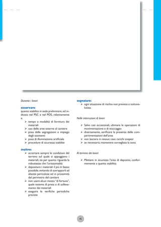 45
Durante i lavori
osservare:
quanto stabilito in sede preliminare,ed in-
dicato nel PSC e nel POS, relativamente
a:
ÿ tempo e modalità di fornitura dei
materiali
ÿ uso delle aree esterne al cantiere
ÿ posa delle segregazioni e impiego
degli assistenti
ÿ posa di illuminazione artiﬁciale
ÿ procedure di sicurezza stabilite
inoltre:
ÿ accertare sempre le condizioni del
terreno sul quale si appoggiano i
materiali, sia per quanto riguarda la
robustezza che l’orizzontalità
ÿ depositare i materiali il più in basso
possibile,evitando di sovrapporli ad
altezze pericolose ed in prossimità
del perimetro del cantiere
ÿ non usare alcun mezzo“di fortuna”,
quale sistema di presa o di solleva-
mento dei materiali
ÿ eseguire le veriﬁche periodiche
previste
segnalare:
ÿ ogni situazione di rischio non prevista o sottova-
lutata.
Nelle interruzioni di lavori
ÿ Salvo casi eccezionali, ultimare le operazioni di
movimentazione e di stoccaggio
ÿ diversamente, veriﬁcare la presenza delle com-
partimentazioni dell’area
ÿ non lasciare in nessun caso carichi sospesi
ÿ se necessario, mantenere sorvegliata la zona
Al termine dei lavori
ÿ Mettere in sicurezza l’area di deposito, confor-
memente a quanto stabilito.
 