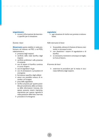 47
organizzare:
ÿ incontri di formazione dei lavorato-
ri, speciﬁci per la situazione.
Durante i lavori
Osservare quanto stabilito in sede pre-
liminare, ed indicato nel PSC e nel POS,
relativamente a:
ÿ presenza degli impianti
ÿ veriﬁche della reale boniﬁca degli
impianti
ÿ veriﬁche preliminari sulla presenza
di sostanze
ÿ uso di sistemi di boniﬁca continua
in corso d’opera
ÿ uso di segnalatori di gas
ÿ uso di attrezzature e procedure di
emergenza
ÿ formazione speciﬁca degli addetti
ÿ azioni con possibile innesco di in-
cendio o di scoppio
ÿ posa della segnaletica
ÿ veriﬁca sul posto, per quanto possi-
bile personalmente,della correttez-
za delle informazioni ricevute, che
spesso possono essere imprecise,
soprattutto per quanto riguarda la
reale posizione delle linee interrate
ÿ procedure di emergenza
segnalare:
ÿ ogni situazione di rischio non prevista o sottova-
lutata.
Nelle interruzioni di lavori
ÿ Se possibile,ultimare la frazione di lavoro,met-
tendo in sicurezza la zona
ÿ non disattivare i sistemi di segnalazione e di
boniﬁca
ÿ se necessario,mantenere comunque sorveglia-
ta l’area di lavoro.
Al termine dei lavori
ÿ osservare le procedure per la messa in sicu-
rezza deﬁnitiva degli impianti.
 