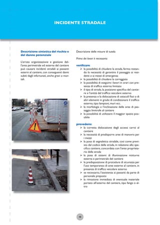 48
Descrizione delle misure di tutela
Prima dei lavori è necessario:
veriﬁcare:
ÿ la possibilità di chiudere la strada, fermo restan-
do la necessità di garantire il passaggio ai resi-
denti e ai mezzi di emergenza
ÿ la possibilità di chiudere la carreggiata
ÿ la possibilità di eseguire i lavori in orari con pre-
senza di trafﬁco esterno limitato
ÿ il tipo di strada, la posizione speciﬁca del cantie-
re e l’entità del trafﬁco veicolare esterno
ÿ la presenza e la dislocazione di ostacoli ﬁssi o di
altri elementi in grado di condizionare il trafﬁco
esterno, tipo lampioni, muri ecc.
ÿ la morfologia e l’inclinazione delle aree di pas-
saggio limitrofe al cantiere
ÿ la possibilità di utilizzare il maggior spazio pos-
sibile
prevedere:
ÿ la corretta dislocazione degli accessi carrai al
cantiere
ÿ la necessità di predisporre aree di manovra per
i mezzi
ÿ la posa di segnaletica stradale, così come previ-
sto dal codice della strada, in relazione allo spe-
ciﬁco cantiere, concordata con l’ente proprieta-
rio della strada
ÿ la posa di sistemi di illuminazione notturna
esterna e perimetrale del cantiere
ÿ la predisposizione di procedure di sicurezza per
l’uso temporaneo di aree esterne al cantiere, in
presenza di trafﬁco veicolare esterno
ÿ se necessario, l’assistenza ai passanti da parte di
personale preposto
ÿ la rimozione immediata di eventuale materiale
portato all’esterno del cantiere, tipo fango o al-
tro
INCIDENTE STRADALE
Descrizione sintetica del rischio e
del danno potenziale
L’errata organizzazione e gestione del-
l’area perimetrale ed esterna del cantiere
può causare incidenti stradali ai passanti
esterni al cantiere, con conseguenti danni
subiti dagli infortunati, anche gravi o mor-
tali.
 