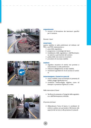 49
organizzare:
ÿ incontri di formazione dei lavoratori, speciﬁci
per il cantiere.
Durante i lavori
osservare:
quanto stabilito in sede preliminare ed indicato nel
PSC e nel POS relativamente a:
ÿ posa della segnaletica
ÿ programma e cronologia dei lavori
ÿ installazione della segnaletica e dell’illuminazio-
ne esterna o perimetrale del cantiere
ÿ pulizia delle aree esterne al cantiere
ÿ procedure di sicurezza stabilite
inoltre:
ÿ segnalare situazioni di rischio non previste o
sottovalutate in sede preliminare
ÿ indossare abbigliamento ad alta visibilità
ÿ mantenere sgombere le vie di accesso al cantie-
re
interrompere i lavori in caso di:
ÿ scarsa visibilità, come ad esempio in presenza di
nebbia, piogge signiﬁcative ecc.
ÿ condizioni meteorologhe negative, come ad
esempio in presenza di ghiaccio o neve.
Nelle interruzioni di lavori
ÿ Veriﬁcare la presenza e l’integrità della segnaleti-
ca e dell’illuminazione artiﬁciale.
Al termine dei lavori
ÿ Abbandonare l’area di lavoro in condizioni di
ordine e pulizia, con particolare riferimento alle
asperità del terreno e alla presenza di ostacoli.
 