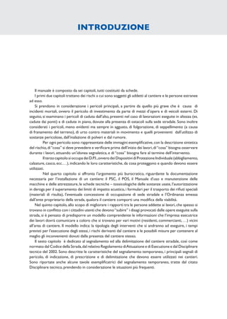 Il manuale è composto da sei capitoli, tutti costituiti da schede.
I primi due capitoli trattano dei rischi a cui sono soggetti gli addetti al cantiere e le persone estranee
ad esso.
Si prendono in considerazione i pericoli principali, a partire da quello più grave che è causa di
incidenti mortali, ovvero il pericolo di investimento da parte di mezzi d’opera e di veicoli esterni. Di
seguito, si esaminano i pericoli di caduta dall’alto, presenti nel caso di lavorazioni eseguite in altezza (es.
cadute dai ponti) e di cadute in piano, dovute alla presenza di ostacoli sulla sede stradale. Sono inoltre
considerati i pericoli, meno evidenti ma sempre in agguato, di folgorazione, di seppellimento (a causa
di franamento del terreno), di urto contro materiali in movimento e quelli provenienti dall’utilizzo di
sostanze pericolose, dall’inalazione di polveri e dal rumore.
Per ogni pericolo sono rappresentate delle immagini esempliﬁcative,con la descrizione sintetica
del rischio,di“cosa” si deve prevedere e veriﬁcare prima dell’inizio dei lavori,di“cosa” bisogna osservare
durante i lavori, attuando un’idonea segnaletica, e di “cosa” bisogna fare al termine dell’intervento.
IlterzocapitolosioccupadeiD.P.I.,ovverodeiDispositividiProtezioneIndividuale(abbigliamento,
calzature, casco, ecc.…), indicando le loro caratteristiche, da cosa proteggono e quando devono essere
utilizzati.
Nel quarto capitolo si affronta l’argomento più burocratico, riguardante la documentazione
necessaria per l’installazione di un cantiere: il PSC, il POS, il Manuale d’uso e manutenzione delle
macchine e delle attrezzature, le schede tecniche – tossicologiche delle sostanze usate, l’autorizzazione
in deroga per il superamento dei limiti di impatto acustico, i formulari per il trasporto dei riﬁuti speciali
(materiali di risulta), l’eventuale concessione di occupazione di sede stradale e l’Ordinanza emessa
dall’ente proprietario della strada, qualora il cantiere comporti una modiﬁca della viabilità.
Nel quinto capitolo, allo scopo di migliorare i rapporti tra le persone addette ai lavori, che spesso si
trovano in conﬂitto con i cittadini utenti che devono“subire” i disagi provocati dalle opere eseguite sulla
strada, si è pensato di predisporre un modello comprendente le informazioni che l’impresa esecutrice
dei lavori dovrà comunicare a coloro che si trovano per vari motivi (residenti, commercianti, …) vicini
all’area di cantiere. Il modello indica: la tipologia degli interventi che si andranno ad eseguire, i tempi
previsti per l’esecuzione degli stessi, i rischi derivanti dal cantiere e le possibili misure per contenere al
meglio gli inconvenienti dovuti dalla presenza del cantiere stesso.
Il sesto capitolo è dedicato al segnalamento ed alla delimitazione del cantiere stradale, così come
normato dal Codice della Strada,dal relativo Regolamento diAttuazione e di Esecuzione e dal Disciplinare
tecnico del 2002. Sono descritte le caratteristiche del segnalamento temporaneo, i principali segnali di
pericolo, di indicazione, di prescrizione e di delimitazione che devono essere utilizzati nei cantieri.
Sono riportate anche alcune tavole esempliﬁcatrici del segnalamento temporaneo, tratte dal citato
Disciplinare tecnico, prendendo in considerazione le situazioni più frequenti.
INTRODUZIONE
 