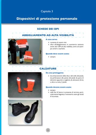 ABBIGLIAMENTO AD ALTA VISIBILITÀ
53
A cosa serve:
ÿ consente di essere visti
ÿ oltre all’abbigliamento, in commercio esistono
anche altri DPI ad alta visibilità, come ad esem-
pio stivali e caschetti.
Quando deve essere usato:
ÿ sempre.
CALZATURE
Da cosa proteggono:
ÿ da schiacciamenti delle dita e del collo del piede,
da perforazioni alla pianta del piede da parte di
elementi appuntiti o taglienti, da abrasioni, ferite
o altro su tutto il piede.
Quando devono essere usate:
ÿ sempre
ÿ nelle fasi di lavoro in presenza di terreno parti-
colarmente bagnato,è necessario usare gli stivali
di sicurezza.
Capitolo 3
Dispositivi di protezione personale
SCHEDE DEI DPI
 