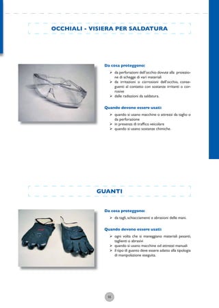 55
GUANTI
Da cosa proteggono:
ÿ da tagli, schiacciamenti e abrasioni delle mani.
Quando devono essere usati:
ÿ ogni volta che si maneggiano materiali pesanti,
taglienti o abrasivi
ÿ quando si usano macchine od attrezzi manuali
ÿ il tipo di guanto deve essere adatto alla tipologia
di manipolazione eseguita.
OCCHIALI - VISIERA PER SALDATURA
Da cosa proteggono:
ÿ da perforazioni dell’occhio dovute alla proiezio-
ne di schegge di vari materiali
ÿ da irritazioni o corrosioni dell’occhio, conse-
guenti al contatto con sostanze irritanti o cor-
rosive
ÿ dalle radiazioni da saldatura.
Quando devono essere usati:
ÿ quando si usano macchine o attrezzi da taglio o
da perforazione
ÿ in presenza di trafﬁco veicolare
ÿ quando si usano sostanze chimiche.
 
