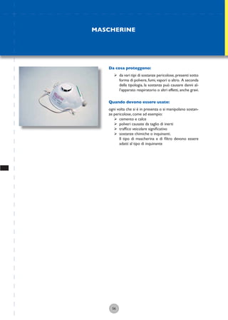56
Da cosa proteggono:
ÿ da vari tipi di sostanze pericolose,presenti sotto
forma di polvere, fumi, vapori o altro. A seconda
della tipologia, la sostanza può causare danni al-
l’apparato respiratorio o altri effetti, anche gravi.
Quando devono essere usate:
ogni volta che si è in presenza o si manipolano sostan-
ze pericolose, come ad esempio:
ÿ cemento e calce
ÿ polveri causate da taglio di inerti
ÿ trafﬁco veicolare signiﬁcativo
ÿ sostanze chimiche o inquinanti.
Il tipo di mascherina e di ﬁltro devono essere
adatti al tipo di inquinante
MASCHERINE
 