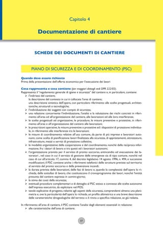 PIANO DI SICUREZZA E DI COORDINAMENTO (PSC)
Quando deve essere richiesto
Prima della presentazione dell’offerta economica per l’esecuzione dei lavori
Cosa rappresenta e cosa contiene (per maggiori dettagli vedi DPR 222/03).
Rappresenta il “regolamento generale di igiene e sicurezza” del cantiere e, in particolare, contiene:
ÿ l’indirizzo del cantiere;
la descrizione del contesto in cui è collocata l’area di cantiere;
una descrizione sintetica dell’opera, con particolare riferimento alle scelte progettuali, architet-
toniche, strutturali e tecnologiche;
ÿ l’individuazione dei soggetti con compiti di sicurezza;
ÿ una relazione concernente l’individuazione, l’analisi e la valutazione dei rischi concreti in riferi-
mento all’area ed all’organizzazione del cantiere, alle lavorazioni ed alle loro interferenze;
ÿ le scelte progettuali ed organizzative, le procedure, le misure preventive e protettive, in riferi-
mento all’area e all’organizzazione del cantiere alle lavorazioni;
ÿ le prescrizioni operative,le misure preventive e protettive ed i dispositivi di protezione individua-
le, in riferimento alle interferenze tra le lavorazioni;
ÿ le misure di coordinamento relative all’uso comune, da parte di più imprese e lavoratori auto-
nomi, come scelta di pianiﬁcazione lavori ﬁnalizzata alla sicurezza, di apprestamenti, attrezzature,
infrastrutture, mezzi e servizi di protezione collettiva;
ÿ le modalità organizzative della cooperazione e del coordinamento, nonché della reciproca infor-
mazione, fra i datori di lavoro e tra questi ed i lavoratori autonomi;
ÿ l’organizzazione prevista per il servizio di pronto soccorso, antincendio ed evacuazione dei la-
voratori , nel caso in cui il servizio di gestione delle emergenze sia di tipo comune, nonché nel
caso di cui all’articolo 17, comma 4, del decreto legislativo 14 agosto 1996, n. 494, e successive
modiﬁcazioni; il PSC contiene anche i riferimenti telefonici delle strutture previste sul territorio
al servizio del pronto soccorso e della prevenzione incendi;
ÿ la durata prevista delle lavorazioni, delle fasi di lavoro e, quando la complessità dell’opera lo ri-
chieda, delle sottofasi di lavoro, che costituiscono il cronoprogramma dei lavori, nonché l’entità
presunta del cantiere espressa in uomini-giorno;
ÿ la stima dei costi della sicurezza;
ÿ eventuali procedure complementari e di dettaglio al PSC stesso e connesse alle scelte autonome
dell’impresa esecutrice, da esplicitare nel POS;
ÿ tavole esplicative di progetto, relative agli aspetti della sicurezza, comprendenti almeno una plani-
metria e, ove la particolarità dell’opera lo richieda, un proﬁlo altimetrico e una breve descrizione
delle caratteristiche idrogeologiche del terreno o il rinvio a speciﬁca relazione, se già redatta.
In riferimento all’area di cantiere, il PSC contiene l’analisi degli elementi essenziali in relazione:
ÿ alle caratteristiche dell’area di cantiere;
57
SCHEDE DEI DOCUMENTI DI CANTIERE
Capitolo 4
Documentazione di cantiere
 
